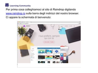 Per prima cosa colleghiamoci al sito di Raindrop digitando
www.raindrop.io sulla barra degli indirizzi del nostro browser.
Ci appare la schermata di benvenuto:
 