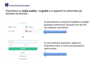 Clicchiamo su inizia subito – è gratis e ci apparirà la schermata per
iscriverci al servizio.
Se possediamo un account Facebook o Google,
possiamo autenticarci cliccando uno dei link
che vediamo sulla destra.
In caso contrario, possiamo registrarci
inserendo nome, e-mail e una password a
nostra scelta.
 