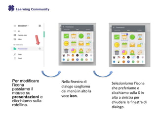 Per modificare
l’icona
passiamo il
mouse su
presentazioni e
clicchiamo sulla
rotellina.
Nella finestra di
dialogo scegliamo
dal menù in alto la
voce icon.
Selezioniamo l’icona
che preferiamo e
clicchiamo sulla X in
alto a sinistra per
chiudere la finestra di
dialogo.
 