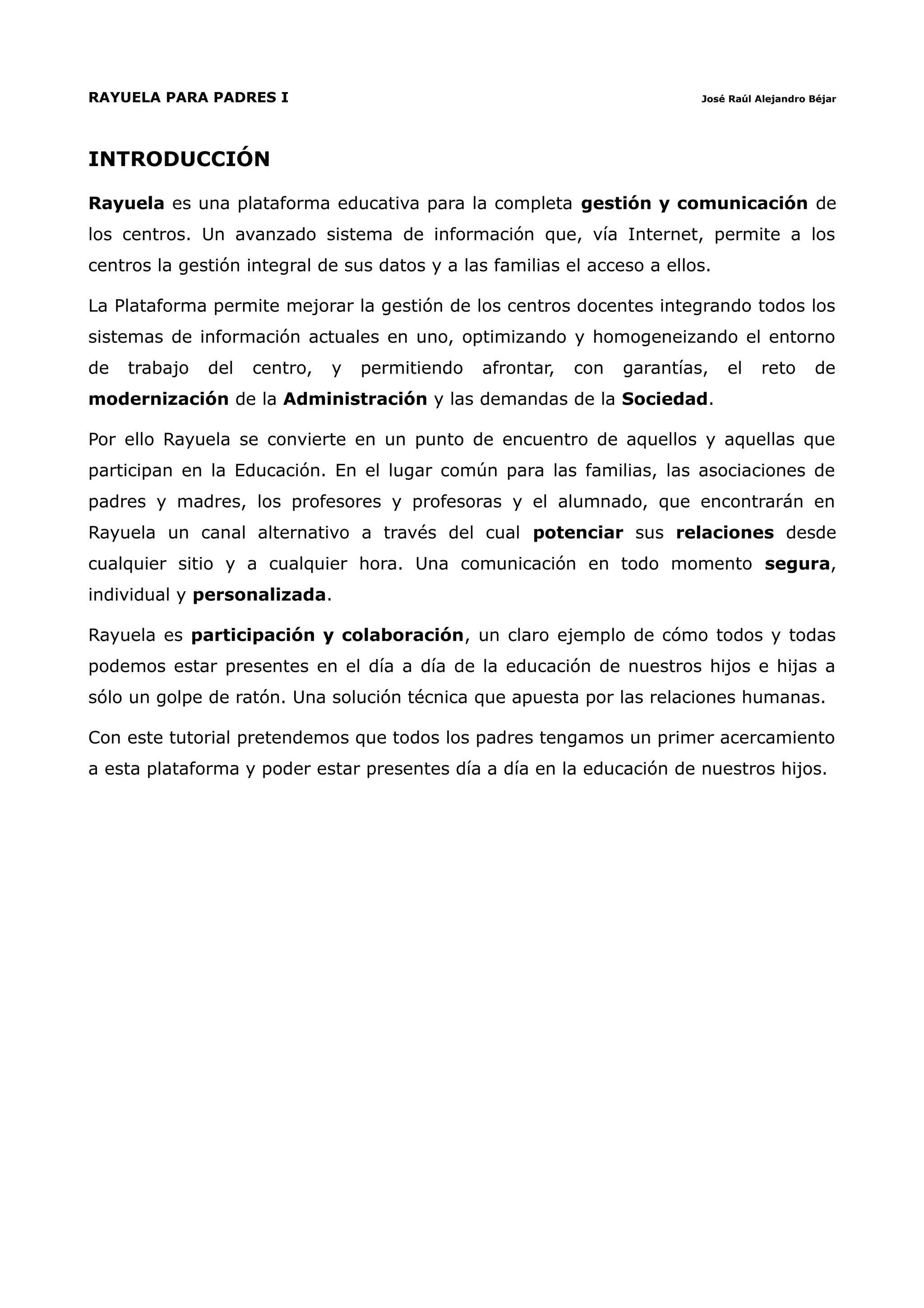 RAYUELA PARA PADRES I                                                       José Raúl Alejandro Béjar




INTRODUCCIÓN

Rayuela es una plataforma educativa para la completa gestión y comunicación de
los centros. Un avanzado sistema de información que, vía Internet, permite a los
centros la gestión integral de sus datos y a las familias el acceso a ellos.

La Plataforma permite mejorar la gestión de los centros docentes integrando todos los
sistemas de información actuales en uno, optimizando y homogeneizando el entorno
de   trabajo   del   centro,   y   permitiendo   afrontar,   con   garantías,   el     reto     de
modernización de la Administración y las demandas de la Sociedad.

Por ello Rayuela se convierte en un punto de encuentro de aquellos y aquellas que
participan en la Educación. En el lugar común para las familias, las asociaciones de
padres y madres, los profesores y profesoras y el alumnado, que encontrarán en
Rayuela un canal alternativo a través del cual potenciar sus relaciones desde
cualquier sitio y a cualquier hora. Una comunicación en todo momento segura,
individual y personalizada.

Rayuela es participación y colaboración, un claro ejemplo de cómo todos y todas
podemos estar presentes en el día a día de la educación de nuestros hijos e hijas a
sólo un golpe de ratón. Una solución técnica que apuesta por las relaciones humanas.

Con este tutorial pretendemos que todos los padres tengamos un primer acercamiento
a esta plataforma y poder estar presentes día a día en la educación de nuestros hijos.
 