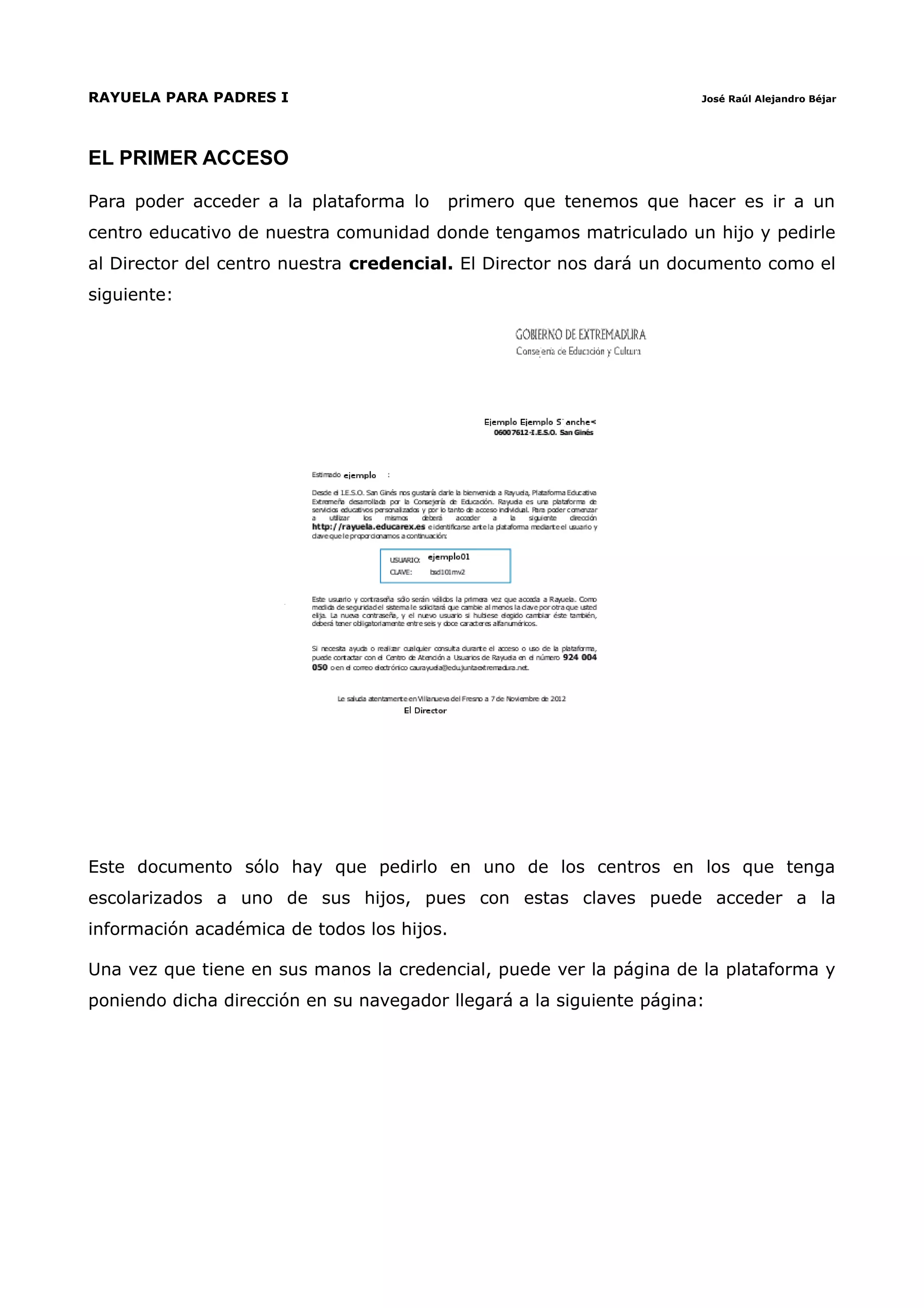 RAYUELA PARA PADRES I                                                 José Raúl Alejandro Béjar




EL PRIMER ACCESO

Para poder acceder a la plataforma lo    primero que tenemos que hacer es ir a un
centro educativo de nuestra comunidad donde tengamos matriculado un hijo y pedirle
al Director del centro nuestra credencial. El Director nos dará un documento como el
siguiente:




Este documento sólo hay que pedirlo en uno de los centros en los que tenga
escolarizados a uno de sus hijos, pues con estas claves puede acceder a la
información académica de todos los hijos.

Una vez que tiene en sus manos la credencial, puede ver la página de la plataforma y
poniendo dicha dirección en su navegador llegará a la siguiente página:
 