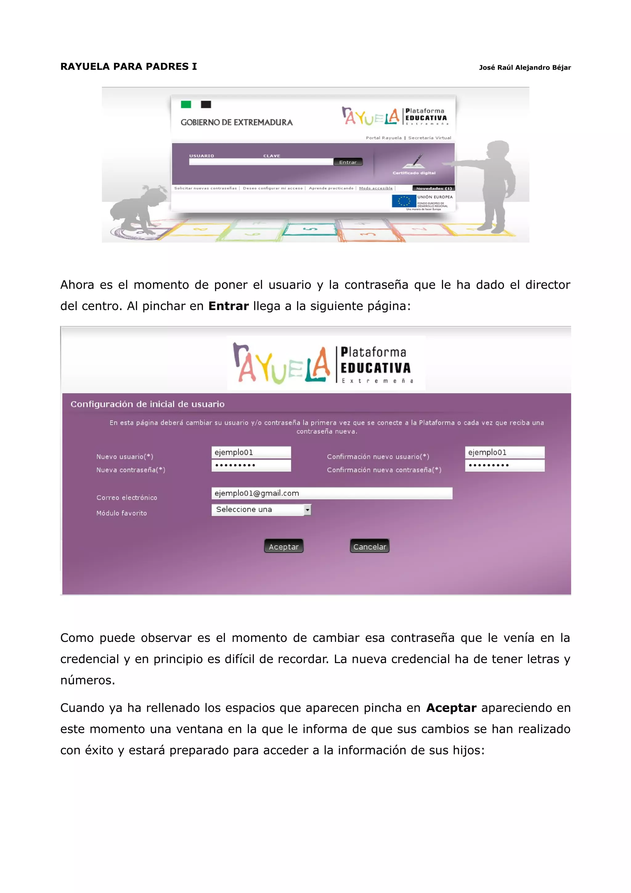 RAYUELA PARA PADRES I                                                    José Raúl Alejandro Béjar




Ahora es el momento de poner el usuario y la contraseña que le ha dado el director
del centro. Al pinchar en Entrar llega a la siguiente página:




Como puede observar es el momento de cambiar esa contraseña que le venía en la
credencial y en principio es difícil de recordar. La nueva credencial ha de tener letras y
números.

Cuando ya ha rellenado los espacios que aparecen pincha en Aceptar apareciendo en
este momento una ventana en la que le informa de que sus cambios se han realizado
con éxito y estará preparado para acceder a la información de sus hijos:
 