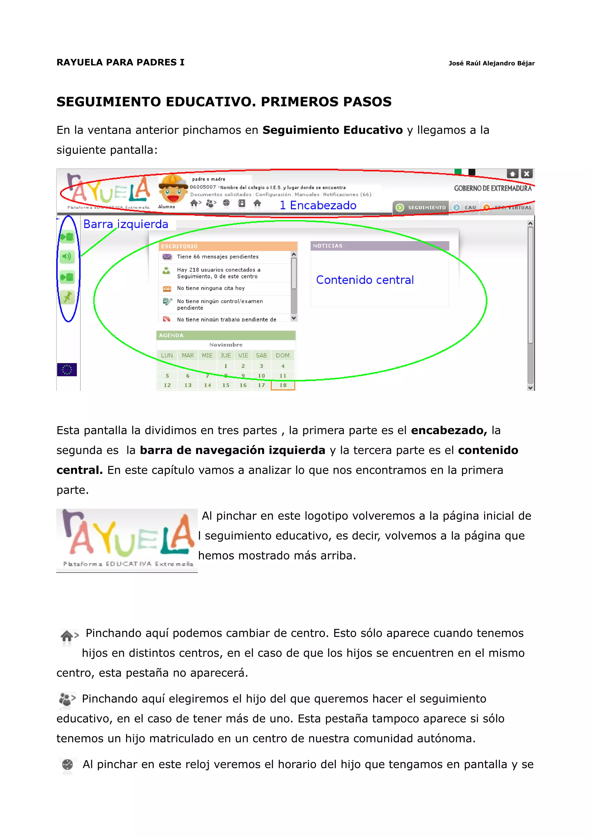 RAYUELA PARA PADRES I                                                  José Raúl Alejandro Béjar




SEGUIMIENTO EDUCATIVO. PRIMEROS PASOS

En la ventana anterior pinchamos en Seguimiento Educativo y llegamos a la
siguiente pantalla:




Esta pantalla la dividimos en tres partes , la primera parte es el encabezado, la
segunda es la barra de navegación izquierda y la tercera parte es el contenido
central. En este capítulo vamos a analizar lo que nos encontramos en la primera
parte.

                          Al pinchar en este logotipo volveremos a la página inicial de
                         l seguimiento educativo, es decir, volvemos a la página que
                         hemos mostrado más arriba.




     Pinchando aquí podemos cambiar de centro. Esto sólo aparece cuando tenemos
    hijos en distintos centros, en el caso de que los hijos se encuentren en el mismo
centro, esta pestaña no aparecerá.

    Pinchando aquí elegiremos el hijo del que queremos hacer el seguimiento
educativo, en el caso de tener más de uno. Esta pestaña tampoco aparece si sólo
tenemos un hijo matriculado en un centro de nuestra comunidad autónoma.

    Al pinchar en este reloj veremos el horario del hijo que tengamos en pantalla y se
 