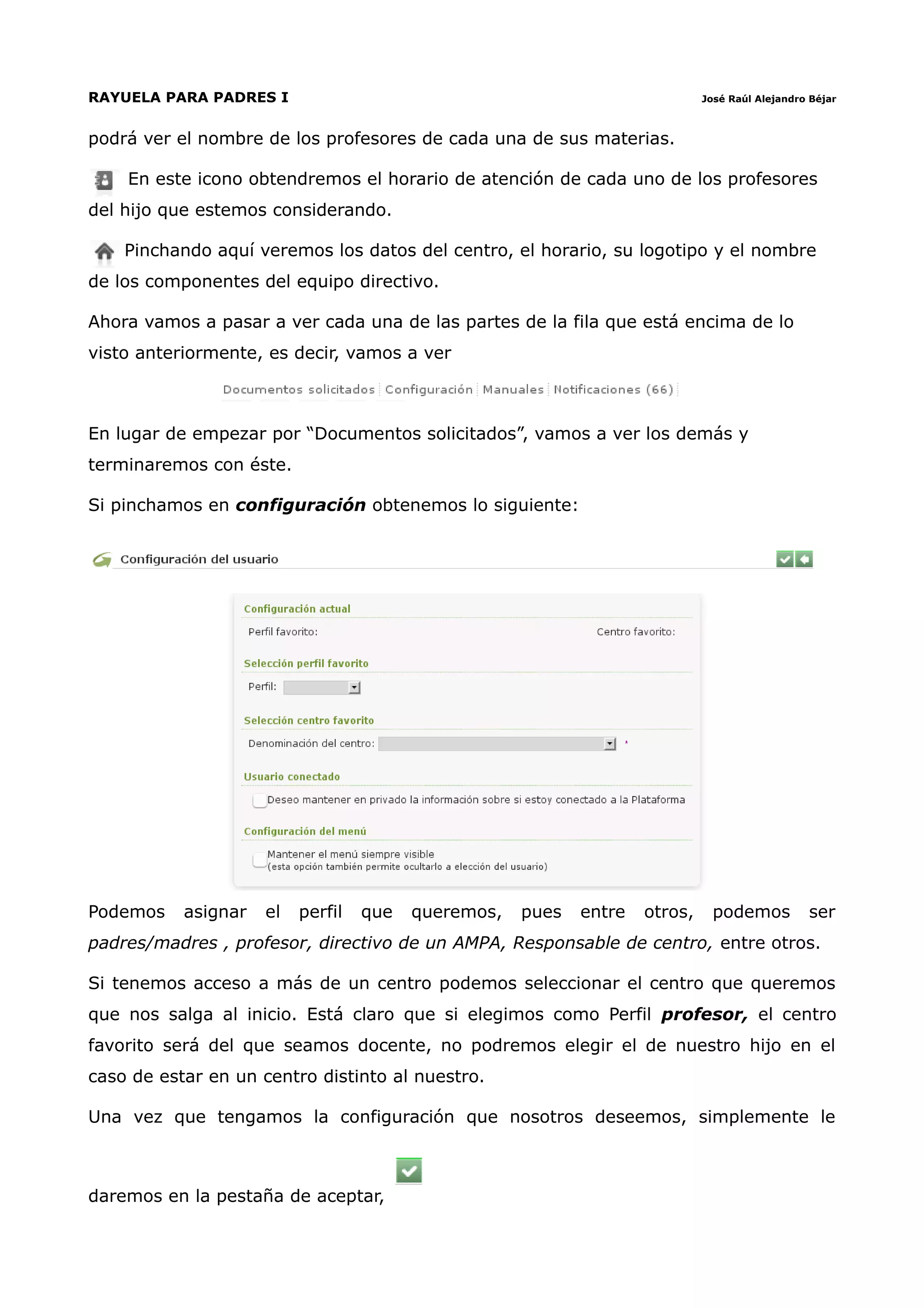 RAYUELA PARA PADRES I                                                        José Raúl Alejandro Béjar



podrá ver el nombre de los profesores de cada una de sus materias.

    En este icono obtendremos el horario de atención de cada uno de los profesores
del hijo que estemos considerando.

    Pinchando aquí veremos los datos del centro, el horario, su logotipo y el nombre
de los componentes del equipo directivo.

Ahora vamos a pasar a ver cada una de las partes de la fila que está encima de lo
visto anteriormente, es decir, vamos a ver



En lugar de empezar por “Documentos solicitados”, vamos a ver los demás y
terminaremos con éste.

Si pinchamos en configuración obtenemos lo siguiente:




Podemos    asignar   el   perfil   que   queremos,   pues   entre   otros,     podemos          ser
padres/madres , profesor, directivo de un AMPA, Responsable de centro, entre otros.

Si tenemos acceso a más de un centro podemos seleccionar el centro que queremos
que nos salga al inicio. Está claro que si elegimos como Perfil profesor, el centro
favorito será del que seamos docente, no podremos elegir el de nuestro hijo en el
caso de estar en un centro distinto al nuestro.

Una vez que tengamos la configuración que nosotros deseemos, simplemente le



daremos en la pestaña de aceptar,
 