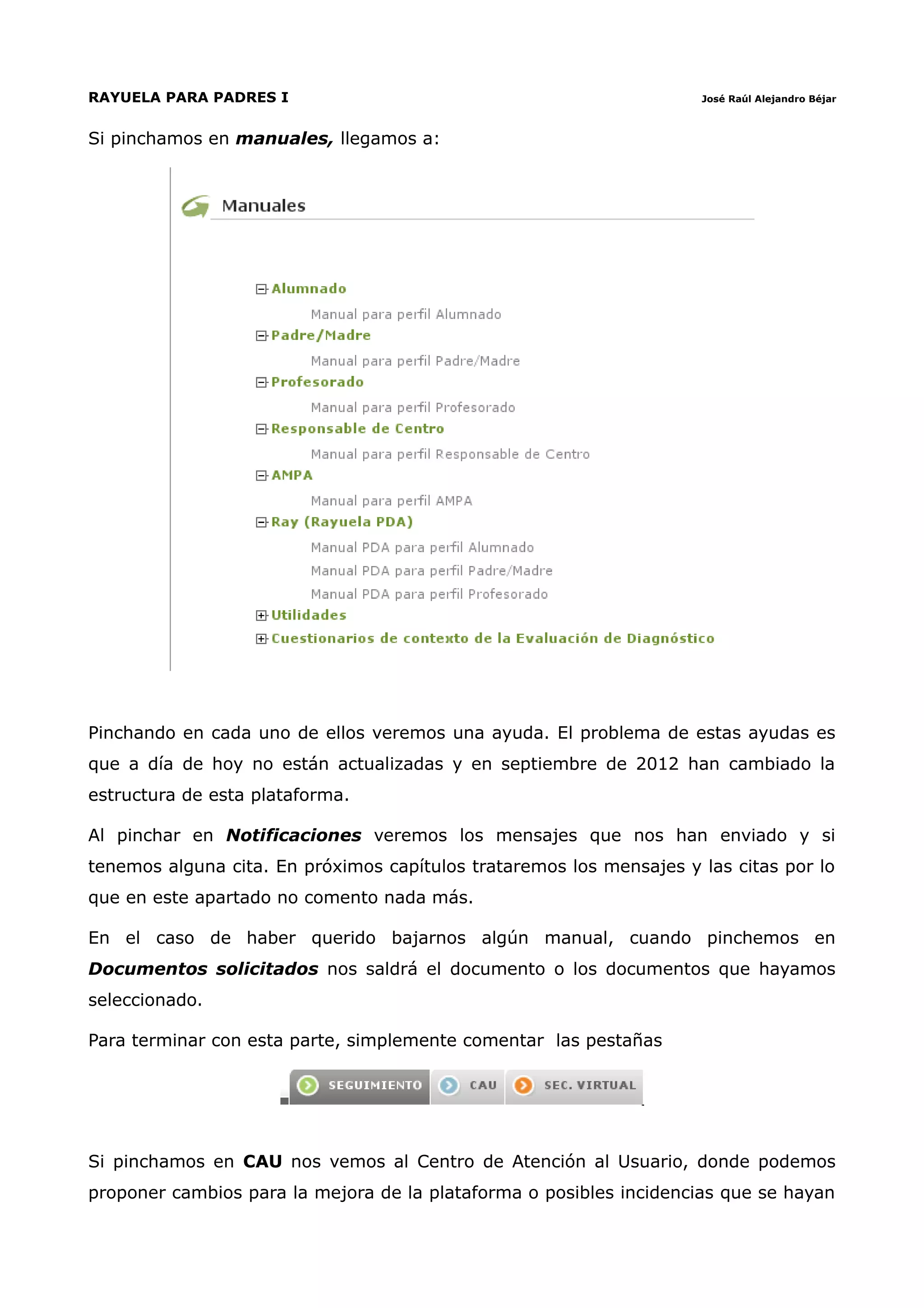 RAYUELA PARA PADRES I                                                José Raúl Alejandro Béjar



Si pinchamos en manuales, llegamos a:




Pinchando en cada uno de ellos veremos una ayuda. El problema de estas ayudas es
que a día de hoy no están actualizadas y en septiembre de 2012 han cambiado la
estructura de esta plataforma.

Al pinchar en Notificaciones veremos los mensajes que nos han enviado y si
tenemos alguna cita. En próximos capítulos trataremos los mensajes y las citas por lo
que en este apartado no comento nada más.

En el caso de haber querido bajarnos algún manual, cuando pinchemos en
Documentos solicitados nos saldrá el documento o los documentos que hayamos
seleccionado.

Para terminar con esta parte, simplemente comentar las pestañas




Si pinchamos en CAU nos vemos al Centro de Atención al Usuario, donde podemos
proponer cambios para la mejora de la plataforma o posibles incidencias que se hayan
 