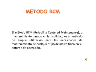 El método RCM (Reliability Centered Maintenance), o
mantenimiento basado en la fiabilidad, es un método
de amplia utilización para las necesidades de
mantenimiento de cualquier tipo de activo físico en su
entorno de operación.
 