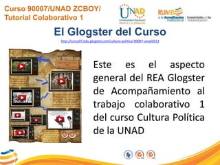 Curso 90007/UNAD ZCBOY/
Tutorial Colaborativo 1
El Glogster del Curso
http://ccruz07.edu.glogster.com/cultura-politica-90007-unad2013
Este es el aspecto
general del REA Glogster
de Acompañamiento al
trabajo colaborativo 1
del curso Cultura Política
de la UNAD
 
