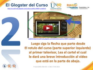 FI-GQ-GCMU-004-015 V. 001-17-04-2013
El Glogster del Curso
http://ccruz07.edu.glogster.com/cultura-politica-90007-unad2013
FUENTE:http://ccruz07.edu.glogster.com/edit/cultura-politica-90007-unad2013/
 