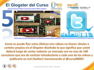 FI-GQ-GCMU-004-015 V. 001-17-04-2013
El Glogster del Curso
http://ccruz07.edu.glogster.com/cultura-politica-90007-unad2013
FUENTE:http://ccruz07.edu.glogster.com/edit/cultura-politica-90007-unad2013/ FUENTE_ http://www.phisios.com/2013/04/phisios-en-twitter.html
 