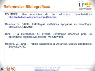EDUTEKA. Uso educativo de las wikispace, características
http://rededuca.wikispaces.com/Ciencias
Campos, Y. (2000). Estrategias didácticas apoyadas en tecnología.
México: DGENAMDF.
Díaz, F & Hernández, G. (1998). Estrategias docentes para un
aprendizaje significativo. México: Mc Graw Hill.
Herrera, G. (2005). Trabajo Académico a Distancia. Módulo académico.
Bogotá:UNAD.
FI-GQ-GCMU-004-015 V. 000-27-08-2011
Referencias Bibliograficas
FI-GQ-GCMU-004-015 V. 000-27-08-2011
 