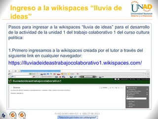 Pasos para ingresar a la wikispaces “lluvia de ideas” para el desarrollo
de la actividad de la unidad 1 del trabajo colaborativo 1 del curso cultura
política:
1.Primero ingresamos a la wikispaces creada por el tutor a través del
siguiente link en cualquier navegador:
https://lluviadeideastrabajocolaborativo1.wikispaces.com/
Ingreso a la wikispaces “lluvia de
ideas”
FI-GQ-GCMU-004-015 V. 000-27-08-2011
 