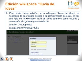 2. Para poder hacer edición de la wikispace “lluvia de ideas” es
necesario de que tengas acceso a la administración de esta , es por
esto que en la wikispace lluvia de ideas tenemos como usuario y
contraseña el siguiente para su edición:
usuario: Culturapolitica
contraseña:10774210271985
Edición wikispace “lluvia de
ideas”
FI-GQ-GCMU-004-015 V. 000-27-08-2011
 