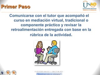 Primer Paso
   Comunicarse con el tutor que acompañó el
      curso en mediación virtual, tradicional o
         componente práctico y revisar la
    retroalimentación entregada con base en la
              rúbrica de la actividad.




                FI-GQ-GCMU-004-015 V. 000-27-08-2011
 