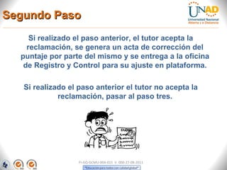 Segundo Paso
     Si realizado el paso anterior, el tutor acepta la
    reclamación, se genera un acta de corrección del
  puntaje por parte del mismo y se entrega a la oficina
   de Registro y Control para su ajuste en plataforma.

   Si realizado el paso anterior el tutor no acepta la
             reclamación, pasar al paso tres.




                   FI-GQ-GCMU-004-015 V. 000-27-08-2011
 