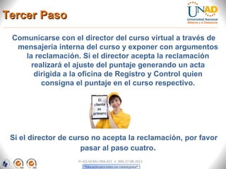 Tercer Paso
 Comunicarse con el director del curso virtual a través de
  mensajería interna del curso y exponer con argumentos
    la reclamación. Si el director acepta la reclamación
      realizará el ajuste del puntaje generando un acta
       dirigida a la oficina de Registro y Control quien
         consigna el puntaje en el curso respectivo.




 Si el director de curso no acepta la reclamación, por favor
                      pasar al paso cuatro.
                    FI-GQ-GCMU-004-015 V. 000-27-08-2011
 