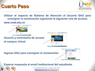 Cuarto Paso
 Utilizar el espacio de Sistema de Atención al Usuario SAU para
    consignar la reclamación siguiendo la siguiente ruta de acceso:
 www.unad.edu.co




 Usuario y contraseña de acceso
 al campus virtual



 Ingreso SAU para consignar la reclamación



 Esperar respuesta al email institucional del estudiante
                        FI-GQ-GCMU-004-015 V. 000-27-08-2011
 