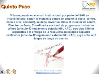 Quinto Paso
     Si la respuesta en el email institucional por parte del SAU es
  insatisfactoria, según la instancia donde se originó la queja (centro,
  zona o nivel nacional), se debe enviar un oficio al Director de centro,
   Director de Zona, Coordinador nacional de programa o instancias
   afines (artículo 43 reglamento estudiantil UNAD), tres días hábiles
       siguientes a la entrega de la respuesta solicitando segundo
  calificador (artículo 42 reglamento estudiantil UNAD), cuya nota será
                         la que se tenga en cuenta.




                        FI-GQ-GCMU-004-015 V. 000-27-08-2011
 