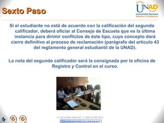 Sexto Paso
 Si el estudiante no está de acuerdo con la calificación del segundo
    calificador, deberá oficiar al Consejo de Escuela que es la última
    instancia para dirimir conflictos de éste tipo, cuyo concepto dará
 cierre definitivo al proceso de reclamación (parágrafo del artículo 43
             del reglamento general estudiantil de la UNAD).

 La nota del segundo calificador será la consignada por la oficina de
                    Registro y Control en el curso.




                       FI-GQ-GCMU-004-015 V. 000-27-08-2011
 