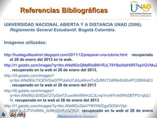 Referencias Bibliográficas
UNIVERSIDAD NACIONAL ABIERTA Y A DISTANCIA UNAD (2006).
  Reglamento General Estudiantil. Bogotá Colombia.

Imágenes utilizadas:

http://huelaguillazahori.blogspot.com/2011/12/preparar-una-tutoria.html, recuperado
    el 28 de enero del 2013 en la web.
http://t1.gstatic.com/images?q=tbn:ANd9GcQMdRIoBN1RJLT8YBaXbliH0RTkpVQVMuZ
    , recuperado en la web el 28 de enero del 2013.
http://t3.gstatic.com/images?
    q=tbn:ANd9GcTX3OVGaQTPUohlJ7Jldu46nmTuQJMV73dRtk4bS0vlPCQNWsE3
    , recuperado en la web el 28 de enero del 2013
http://t0.gstatic.com/images?
    q=tbn:ANd9GcSiSDaTZ7pGwTZuuoiNnWihHJC3LmpYxvNYvA5RHZBTP31qb2J
    N, recuperado en la web el 28 de enero del 2013
http://t1.gstatic.com/images?q=tbn:ANd9GcQwVYNYlWZigyOO0kV2pl-
    bNtEV_TJTVm8Ws_dcMmDcRvQZ9Gif, recuperado en la web el 28 de enero
                              FI-GQ-GCMU-004-015 V. 000-27-08-2011
    del 2013
 