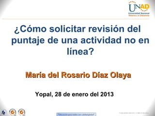 ¿Cómo solicitar revisión del
puntaje de una actividad no en
            línea?

   María del Rosario Díaz Olaya

     Yopal, 28 de enero del 2013

                                   FI-GQ-GCMU-004-015 V. 000-27-08-2011
 