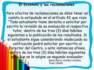 El Estatuto y las reclamaciones

Para efectos de reclamaciones se debe tener en
 cuenta lo estipulado en el artículo 42 que reza
 “Todo estudiante tiene derecho a solicitar por
escrito la revisión de su evaluación al respectivo
    tutor, dentro de los tres (3) días hábiles
 siguientes a la publicación de los resultados. Si
el estudiante sigue considerando inadecuada su
    calificación podrá solicitar por escrito al
  Director del Centro, o ante instancias afines,
  dentro de los tres (3) días hábiles siguientes
   para que se le asigne un segundo evaluador.
                         Daniel Darío Urbiñez Urbiñez
                         Tutor UNAD
 