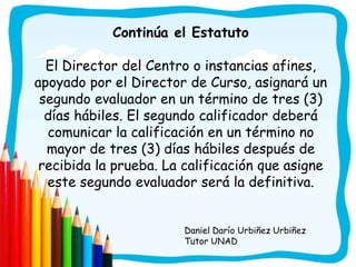 Continúa el Estatuto

  El Director del Centro o instancias afines,
apoyado por el Director de Curso, asignará un
 segundo evaluador en un término de tres (3)
  días hábiles. El segundo calificador deberá
  comunicar la calificación en un término no
  mayor de tres (3) días hábiles después de
 recibida la prueba. La calificación que asigne
  este segundo evaluador será la definitiva.


                        Daniel Darío Urbiñez Urbiñez
                        Tutor UNAD
 