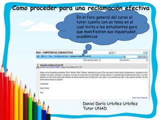Como proceder para una reclamación efectiva
                    En el foro general del curso el
                    tutor cuenta con un tema en el
                    cual invita a los estudiantes para
                    que manifiesten sus inquietudes
                    académicas




                       Daniel Darío Urbiñez Urbiñez
                       Tutor UNAD
 