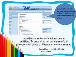 Mensajería interna
                                     para comunicación con
                                     el Tutor, el Director
                                     o los compañeros de
                                     grupo




      Manifieste su inconformidad con la
   calificación ante el tutor del curso y/o el
director del curso utilizando el correo interno
                   Daniel Darío Urbiñez Urbiñez
                   Tutor UNAD
 