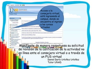 Acceso a la
                consejería virtual,
                está ingresando al
                campus, donde se
                encuentra el ingreso
                a los cursos
                virtuales




Manifieste de manera respetuosa su solicitud
de revisión de la calificación de la actividad no
en línea ente el consejero virtual o a través de
                 un FUS virtual
                      Daniel Darío Urbiñez Urbiñez
                      Tutor UNAD
 