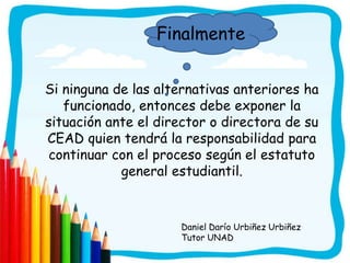 Finalmente


Si ninguna de las alternativas anteriores ha
   funcionado, entonces debe exponer la
situación ante el director o directora de su
CEAD quien tendrá la responsabilidad para
continuar con el proceso según el estatuto
            general estudiantil.


                     Daniel Darío Urbiñez Urbiñez
                     Tutor UNAD
 