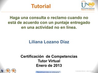 Tutorial

 Haga una consulta o reclamo cuando no
está de acuerdo con un puntaje entregado
       en una actividad no en línea.


          Liliana Lozano Díaz


      Certificación de Competencias
                Tutor Virtual
               Enero de 2013
                                                          FI-GQ-GCMU-004-015 V. 000-27-08-2011
              “Educación para todos con calidad global”
 
