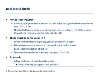 - 10 -
© Dietmar Jannach, Markus Zanker and Gerhard Friedrich
Real-world check
 Myths from industry
– Amazon.com generates X percent of their sales through the recommendation
lists (30 < X < 70)
– Netflix (DVD rental and movie streaming) generates X percent of their sales
through the recommendation lists (30 < X < 70)
 There must be some value in it
– See recommendation of groups, jobs or people on LinkedIn
– Friend recommendation and ad personalization on Facebook
– Song recommendation at last.fm
– News recommendation at Forbes.com (plus 37% CTR)
 Academia
– A few studies exist that show the effect
 increased sales, changes in sales behavior
 