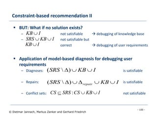 - 100 -
© Dietmar Jannach, Markus Zanker and Gerhard Friedrich
Constraint-based recommendation II
 BUT: What if no solution exists?
– not satisfiable  debugging of knowledge base
– not satisfiable but
correct  debugging of user requirements
 Application of model-based diagnosis for debugging user
requirements
– Diagnoses: is satisfiable
– Repairs: is satisfiable
– Conflict sets: not satisfiable
IKBSRS 
IKB 
IKBSRS )(
IKBCSSRSCS  :
IKBSRS repair )(
IKB
 