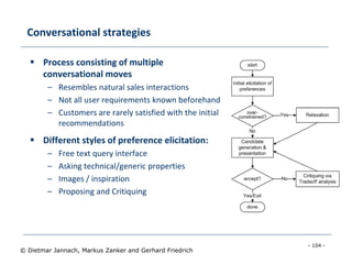 - 104 -
© Dietmar Jannach, Markus Zanker and Gerhard Friedrich
Conversational strategies
 Process consisting of multiple
conversational moves
– Resembles natural sales interactions
– Not all user requirements known beforehand
– Customers are rarely satisfied with the initial
recommendations
 Different styles of preference elicitation:
– Free text query interface
– Asking technical/generic properties
– Images / inspiration
– Proposing and Critiquing
 