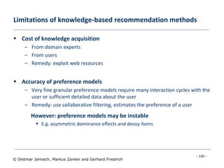 - 106 -
© Dietmar Jannach, Markus Zanker and Gerhard Friedrich
Limitations of knowledge-based recommendation methods
 Cost of knowledge acquisition
– From domain experts
– From users
– Remedy: exploit web resources
 Accuracy of preference models
– Very fine granular preference models require many interaction cycles with the
user or sufficient detailed data about the user
– Remedy: use collaborative filtering, estimates the preference of a user
However: preference models may be instable
 E.g. asymmetric dominance effects and decoy items
 