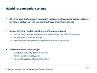 - 108 -
© Dietmar Jannach, Markus Zanker and Gerhard Friedrich
Hybrid recommender systems
 All three base techniques are naturally incorporated by a good sales assistance
(at different stages of the sales act) but have their shortcomings
 Idea of crossing two (or more) species/implementations
– hybrida [lat.]: denotes an object made by combining two different elements
– Avoid some of the shortcomings
– Reach desirable properties not present in individual approaches
 Different hybridization designs
– Monolithic exploiting different features
– Parallel use of several systems
– Pipelined invocation of different systems
 
