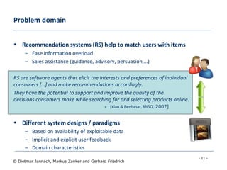 - 11 -
© Dietmar Jannach, Markus Zanker and Gerhard Friedrich
Problem domain
 Recommendation systems (RS) help to match users with items
– Ease information overload
– Sales assistance (guidance, advisory, persuasion,…)
RS are software agents that elicit the interests and preferences of individual
consumers […] and make recommendations accordingly.
They have the potential to support and improve the quality of the
decisions consumers make while searching for and selecting products online.
» [Xiao & Benbasat, MISQ, 2007]
 Different system designs / paradigms
– Based on availability of exploitable data
– Implicit and explicit user feedback
– Domain characteristics
 