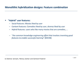 - 110 -
© Dietmar Jannach, Markus Zanker and Gerhard Friedrich
Monolithic hybridization designs: Feature combination
 "Hybrid" user features:
– Social features: Movies liked by user
– Content features: Comedies liked by user, dramas liked by user
– Hybrid features: users who like many movies that are comedies, …
– “the common knowledge engineering effort that involves inventing good
features to enable successful learning” [BHC98]
 