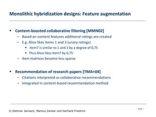 - 111 -
© Dietmar Jannach, Markus Zanker and Gerhard Friedrich
Monolithic hybridization designs: Feature augmentation
 Content-boosted collaborative filtering [MMN02]
– Based on content features additional ratings are created
– E.g. Alice likes Items 1 and 3 (unary ratings)
 Item7 is similar to 1 and 3 by a degree of 0,75
 Thus Alice likes Item7 by 0,75
– Item matrices become less sparse
 Recommendation of research papers [TMA+04]
– Citations interpreted as collaborative recommendations
– Integrated in content-based recommendation method
 