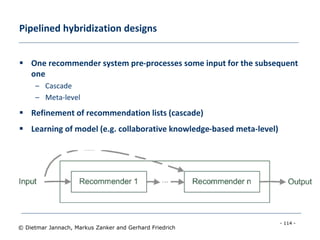 - 114 -
© Dietmar Jannach, Markus Zanker and Gerhard Friedrich
Pipelined hybridization designs
 One recommender system pre-processes some input for the subsequent
one
– Cascade
– Meta-level
 Refinement of recommendation lists (cascade)
 Learning of model (e.g. collaborative knowledge-based meta-level)
 