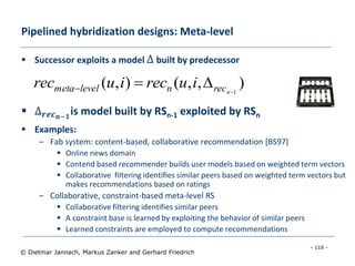 - 116 -
© Dietmar Jannach, Markus Zanker and Gerhard Friedrich
Pipelined hybridization designs: Meta-level
 Successor exploits a model Δ built by predecessor
 Δ 𝒓𝒆𝒄 𝒏−𝟏
is model built by RSn-1 exploited by RSn
 Examples:
– Fab system: content-based, collaborative recommendation [BS97]
 Online news domain
 Contend based recommender builds user models based on weighted term vectors
 Collaborative filtering identifies similar peers based on weighted term vectors but
makes recommendations based on ratings
– Collaborative, constraint-based meta-level RS
 Collaborative filtering identifies similar peers
 A constraint base is learned by exploiting the behavior of similar peers
 Learned constraints are employed to compute recommendations
),,(),( 1
 nrecnlevelmeta iureciurec
 