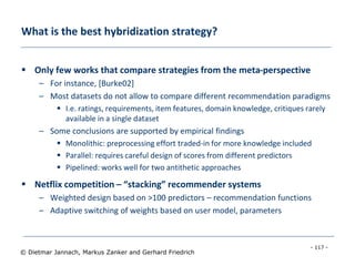 - 117 -
© Dietmar Jannach, Markus Zanker and Gerhard Friedrich
What is the best hybridization strategy?
 Only few works that compare strategies from the meta-perspective
– For instance, [Burke02]
– Most datasets do not allow to compare different recommendation paradigms
 I.e. ratings, requirements, item features, domain knowledge, critiques rarely
available in a single dataset
– Some conclusions are supported by empirical findings
 Monolithic: preprocessing effort traded-in for more knowledge included
 Parallel: requires careful design of scores from different predictors
 Pipelined: works well for two antithetic approaches
 Netflix competition – “stacking” recommender systems
– Weighted design based on >100 predictors – recommendation functions
– Adaptive switching of weights based on user model, parameters
 