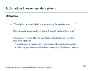 - 119 -
© Dietmar Jannach, Markus Zanker and Gerhard Friedrich
Explanations in recommender systems
Motivation
– “The digital camera Profishot is a must-buy for you because . . . .”
– Why should recommender systems deal with explanations at all?
– The answer is related to the two parties providing and receiving
recommendations:
 A selling agent may be interested in promoting particular products
 A buying agent is concerned about making the right buying decision
 
