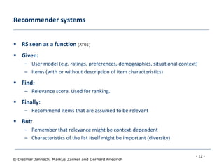 - 12 -
© Dietmar Jannach, Markus Zanker and Gerhard Friedrich
Recommender systems
 RS seen as a function [AT05]
 Given:
– User model (e.g. ratings, preferences, demographics, situational context)
– Items (with or without description of item characteristics)
 Find:
– Relevance score. Used for ranking.
 Finally:
– Recommend items that are assumed to be relevant
 But:
– Remember that relevance might be context-dependent
– Characteristics of the list itself might be important (diversity)
 