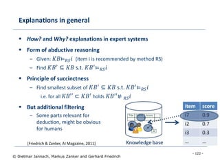 - 122 -
© Dietmar Jannach, Markus Zanker and Gerhard Friedrich
Explanations in general
 How? and Why? explanations in expert systems
 Form of abductive reasoning
– Given: 𝐾𝐵⊨ 𝑅𝑆 𝑖 (item i is recommended by method RS)
– Find 𝐾𝐵′ ⊆ 𝐾𝐵 s.t. 𝐾𝐵′⊨ 𝑅𝑆 𝑖
 Principle of succinctness
– Find smallest subset of 𝐾𝐵′
⊆ 𝐾𝐵 s.t. 𝐾𝐵′
⊨ 𝑅𝑆 𝑖
i.e. for all 𝐾𝐵′′ ⊂ 𝐾𝐵′ holds 𝐾𝐵′′⊭ 𝑅𝑆 𝑖
 But additional filtering
– Some parts relevant for
deduction, might be obvious
for humans
[Friedrich & Zanker, AI Magazine, 2011]
 