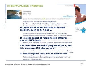 - 127 -
© Dietmar Jannach, Markus Zanker and Gerhard Friedrich
Thermencheck.com (hot spring resorts)
The water has favorable properties for X, but
it is unknown if it also cures Y.
It offers organic food, but no kosher food.
It offers services for families with small
children, such as X, Y and Z.
It is a spa resort of medium size offering
around 1000 beds.
 