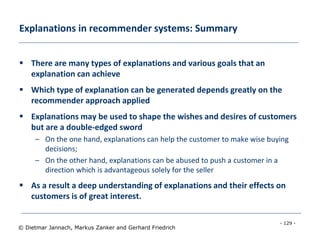 - 129 -
© Dietmar Jannach, Markus Zanker and Gerhard Friedrich
Explanations in recommender systems: Summary
 There are many types of explanations and various goals that an
explanation can achieve
 Which type of explanation can be generated depends greatly on the
recommender approach applied
 Explanations may be used to shape the wishes and desires of customers
but are a double-edged sword
– On the one hand, explanations can help the customer to make wise buying
decisions;
– On the other hand, explanations can be abused to push a customer in a
direction which is advantageous solely for the seller
 As a result a deep understanding of explanations and their effects on
customers is of great interest.
 