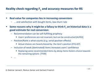- 131 -
© Dietmar Jannach, Markus Zanker and Gerhard Friedrich
Reality check regarding F1 and accuracy measures for RS
 Real value for companies lies in increasing conversions
– ... and satisfaction with bought items, low churn rate
 Some reasons why it might be a fallacy to think F1 on historical data is a
good estimate for real conversion:
– Recommendation can be self-fulfilling prophecy
 Users’ preferences are not invariant, but can be constructed [ALP03]
– Position/Rank is what counts (e.g. serial position effects)
 Actual choices are heavily biased by the item’s position [FFG+07]
– Inclusion of weak (dominated) items increases users’ confidence
 Replacing some recommended items by decoy items fosters choice towards
the remaining options [TF09]
– …
 