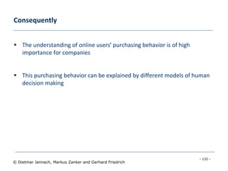 - 132 -
© Dietmar Jannach, Markus Zanker and Gerhard Friedrich
Consequently
 The understanding of online users' purchasing behavior is of high
importance for companies
 This purchasing behavior can be explained by different models of human
decision making
 