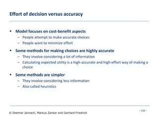 - 133 -
© Dietmar Jannach, Markus Zanker and Gerhard Friedrich
Effort of decision versus accuracy
 Model focuses on cost-benefit aspects
– People attempt to make accurate choices
– People want to minimize effort
 Some methods for making choices are highly accurate
– They involve considering a lot of information
– Calculating expected utility is a high-accurate and high-effort way of making a
choice
 Some methods are simpler
– They involve considering less information
– Also called heuristics
 